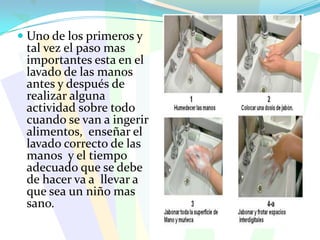   Uno de los primeros y tal vez el paso mas importantes esta en el lavado de las manos antes y después de realizar alguna actividad sobre todo cuando se van a ingerir alimentos,  enseñar el lavado correcto de las manos  y el tiempo adecuado que se debe de hacer va a  llevar a que sea un niño mas sano.