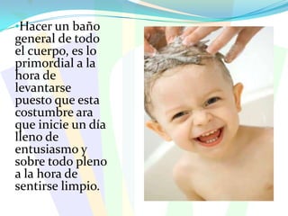 Hacer un baño general de todo el cuerpo, es lo primordial a la hora de levantarse puesto que esta costumbre ara que inicie un día lleno de entusiasmo y sobre todo pleno a la hora de sentirse limpio.Uno de los pasos a seguir e importante en el aseo, es el cepillado diario, para que agraden a todo con una linda sonrisa.TIPOS DE ASEO PERSONALAseo de la pielAseo de los dientesAseo del cabelloAseo de los oídosAseo de los orificios nasalesAseo de las manosAseo de los piesEntre otros aseos personales están: la limpieza y el uso del talco en los pies, el lavado de cabello para evitar plagas (piojos), limpieza de los oídos,  lavado y secado del ombligo, limpieza de las uñas y manos etc.