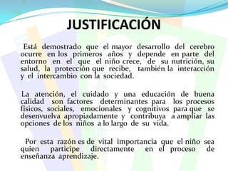 JUSTIFICACIÓN     Está  demostrado  que  el mayor  desarrollo  del  cerebro  ocurre  en los  primeros  años  y  depende  en parte  del  entorno  en  el  que  el niño crece,  de  su nutrición, su salud,  la  protección que  recibe,   también la  interacción  y  el  intercambio  con la  sociedad.     La  atención,  el  cuidado  y  una  educación  de  buena  calidad  son factores  determinantes para  los procesos  físicos,  sociales,   emocionales   y  cognitivos  para que   se  desenvuelva  apropiadamente  y   contribuya   a ampliar  las  opciones  de los  niños  a lo largo  de  su  vida.       Por  esta  razón es de  vital  importancia  que  el niño  sea  quien  participe  directamente  en el proceso  de  enseñanza  aprendizaje.