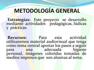 METODOLOGÍA GENERAL    Estrategias:   Este  proyecto   se  desarrollo  mediante  actividades    pedagógicas, lúdicas  y  prácticas.     Recursos:   Para  esta  actividad  utilizaremos material audiovisual que tenga como tema central aportar los pasos a seguir para una adecuada higiene personal, imágenes coloridas tomadas de medios impresos que  son alusivas al tema.