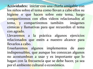 Actividades:  iniciar con una charla amigable con los niños sobre el tema como llevan a cabo ellos su higiene o que hacen sobre este tema, luego compartiremos con ellos videos relacionados al tema, y compartiremos también  imágenes cómicas y llamativas para que recuerden el tema con agrado.Llevaremos a la práctica algunos ejercicios relacionados que estén a nuestro alcance para llevarlos a cabo.Enseñaremos algunos implementos de aseo indispensables, que aunque los conozcan algunos no acostumbran a usar y es importante que lo hagan con la frecuencia que se debe hacer, ya sea por el ambiente cultural o económico.