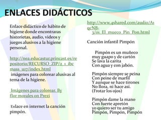 ENLACES DIDÁCTICOShttp://www.4shared.com/audio/A1qcNB-3/01_El_mueco_Pin_Pon.html Canción infantil PimpónPimpón es un muñeco muy guapo y de cartónSe lava la carita Con agua y con jabón.Pimpón siempre se peinaCon peine de marfilY aunque se hace tirones No llora, ni hace así.(Frotar los ojos)Pimpón dame la manoCon fuerte apretónyo quiero ser tu amigoPimpón, Pimpón, PimpónEnlace didáctico de hábito dehigiene donde encontrarashistorietas, audio, videos yjuegos alusivos a la higienepersonal.http://nea.educastur.princast.es/repositorio/RECURSO_ZIP/2_1_ibcmass_u17/index.html imágenes para colorear alusivas altema de la higiene. Imágenes para colorear. Byflor morales onPrezi Enlace en internet la canciónpimpón.