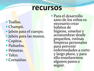 recursosToallas. Champú.Jabón para el cuerpo.Jabón para las manos.Copitos.Pañuelos.Peinetas.Talco. Cortaúñas.Para el desarrollo sano de los niños es necesario crear hábitos de higiene, enseñar y acostumbrar desde pequeños, rutinas limpieza personales para prevenir enfermedades a corto y largo plazo, y para ello enseñaremos algunos pasos a seguir.