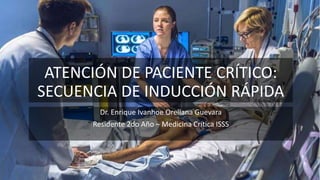 ATENCIÓN DE PACIENTE CRÍTICO:
SECUENCIA DE INDUCCIÓN RÁPIDA
Dr. Enrique Ivanhoe Orellana Guevara
Residente 2do Año – Medicina Crítica ISSS
 
