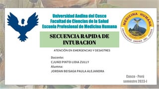 Docente:
CJUNO PINTO LIDIA ZULLY
Alumna:
JORDAN BEISAGA PAULA ALEJANDRA
Universidad Andina del Cusco
Facultad de Ciencias de la Salud
Escuela Profesional de Medicina Humana
Cusco - Perú
semestre 2023-I
SECUENCIA RAPIDA DE
INTUBACION
ATENCIÓN EN EMERGENCIAS Y DESASTRES
 