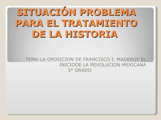 TEMA:LA OPOSICION DE FRANCISCO I. MADEROY EL INICIODE LA REVOLUCION MEXICANA 5° GRADO SITUACIÓN PROBLEMA PARA EL TRATAMIENTO DE LA HISTORIA  