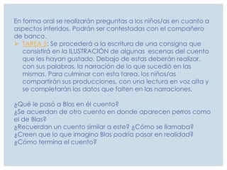 En forma oral se realizarán preguntas a los niños/as en cuanto a
aspectos inferidos. Podrán ser contestadas con el compañero
de banco.
 TAREA 5: Se procederá a la escritura de una consigna que
consistirá en la ILUSTRACIÓN de algunas escenas del cuento
que les hayan gustado. Debajo de estas deberán realizar,
con sus palabras, la narración de lo que sucedió en las
mismas. Para culminar con esta tarea, los niños/as
compartirán sus producciones, con una lectura en voz alta y
se completarán los datos que falten en las narraciones.
¿Qué le pasó a Blas en él cuento?
¿Se acuerdan de otro cuento en donde aparecen perros como
el de Blas?
¿Recuerdan un cuento similar a este? ¿Cómo se llamaba?
¿Creen que lo que imagino Blas podría pasar en realidad?
¿Cómo termina el cuento?
 
