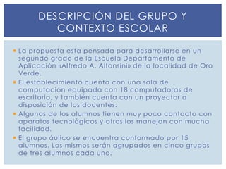  La propuesta esta pensada para desarrollarse en un
segundo grado de la Escuela Departamento de
Aplicación «Alfredo A. Alfonsini» de la localidad de Oro
Verde.
 El establecimiento cuenta con una sala de
computación equipada con 18 computadoras de
escritorio, y también cuenta con un proyector a
disposición de los docentes.
 Algunos de los alumnos tienen muy poco contacto con
aparatos tecnológicos y otros los manejan con mucha
facilidad.
 El grupo áulico se encuentra conformado por 15
alumnos. Los mismos serán agrupados en cinco grupos
de tres alumnos cada uno.
DESCRIPCIÓN DEL GRUPO Y
CONTEXTO ESCOLAR
 