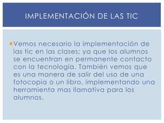 Vemos necesario la implementación de
las tic en las clases; ya que los alumnos
se encuentran en permanente contacto
con la tecnología. También vemos que
es una manera de salir del uso de una
fotocopia o un libro, implementando una
herramienta mas llamativa para los
alumnos.
IMPLEMENTACIÓN DE LAS TIC
 