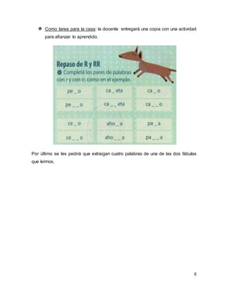 Como tarea para la casa: la docente entregará una copia con una actividad 
para afianzar lo aprendido. 
Por último se les pedirá que extraigan cuatro palabras de una de las dos fábulas 
que leímos. 
8 
 