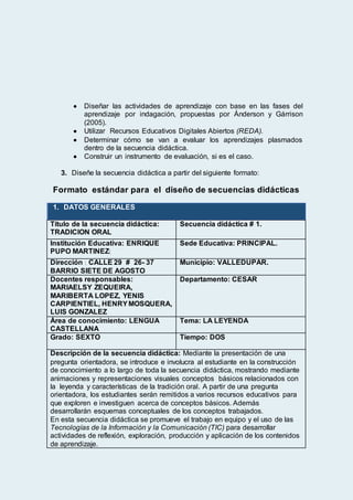  Diseñar las actividades de aprendizaje con base en las fases del
aprendizaje por indagación, propuestas por Ánderson y Gárrison
(2005).
 Utilizar Recursos Educativos Digitales Abiertos (REDA).
 Determinar cómo se van a evaluar los aprendizajes plasmados
dentro de la secuencia didáctica.
 Construir un instrumento de evaluación, si es el caso.
3. Diseñe la secuencia didáctica a partir del siguiente formato:
Formato estándar para el diseño de secuencias didácticas
1. DATOS GENERALES
Título de la secuencia didáctica:
TRADICION ORAL
Secuencia didáctica # 1.
Institución Educativa: ENRIQUE
PUPO MARTINEZ(
Sede Educativa: PRINCIPAL.
Dirección : CALLE 29 # 26- 37
BARRIO SIETE DE AGOSTO
Municipio: VALLEDUPAR.
Docentes responsables:
MARIAELSY ZEQUEIRA,
MARIBERTA LOPEZ, YENIS
CARPIENTIEL, HENRYMOSQUERA,
LUIS GONZALEZ
Departamento: CESAR
Área de conocimiento: LENGUA
CASTELLANA
Tema: LA LEYENDA
Grado: SEXTO Tiempo: DOS
Descripción de la secuencia didáctica: Mediante la presentación de una
pregunta orientadora, se introduce e involucra al estudiante en la construcción
de conocimiento a lo largo de toda la secuencia didáctica, mostrando mediante
animaciones y representaciones visuales conceptos básicos relacionados con
la leyenda y características de la tradición oral. A partir de una pregunta
orientadora, los estudiantes serán remitidos a varios recursos educativos para
que exploren e investiguen acerca de conceptos básicos. Además
desarrollarán esquemas conceptuales de los conceptos trabajados.
En esta secuencia didáctica se promueve el trabajo en equipo y el uso de las
Tecnologías de la Información y la Comunicación (TIC) para desarrollar
actividades de reflexión, exploración, producción y aplicación de los contenidos
de aprendizaje.
 