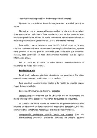 “Todo aquello que puede ser medido experimentalmente”

      Ejemplo: las propiedades físicas de una jarra son: capacidad, peso y su
altura.

       El medir es una acción que el hombre realiza cotidianamente pero hay
situaciones en las cuales no lo hace mediante el uso de instrumentos que
impliquen precisión en el acto de medir sino que se vale de estimaciones es
decir de aproximaciones (alrededor de…o está entre tanto y tanto).

       Estimación: cuando tomamos una decisión inicial respecto de una
cantidad suele ser suficiente hacer una valoración global de la misma, que no
tiene porque ser exacta pero es adecuada para la decisión que debemos
realizar, esta valoración se hace mentalmente haciendo uso de alguna
información previa.

     Por lo tanto en el Jardín se debe abordar intencionalmente la
enseñanza del medir y del estimar.

      Fundamentación

      En el Jardín debemos plantear situaciones que permitan a los niños
construir conocimientos relacionados con la medida.

      Para construir conocimientos ligados a la noción de medida según
Piaget debemos trabajar:

      Conservación: invariancia de ciertos aspectos.

     Transitividad: se relaciona con la utilización de un instrumento de
medición que permite establecer relaciones de igualdad o desigualdad.

      La construcción de la noción de medida es un proceso continuo que
requiere un desarrollo, un tránsito desde las mediciones perceptivas, basadas
en impresiones sensoriales, hasta llegar a la medición convencional.

   1. Comparación perceptiva directa entre dos objetos (uso de
      estimaciones) presentar diferentes tamaños de papeles (puede
 