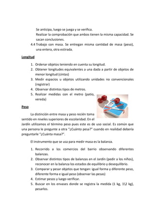 Se anticipa, luego se juega y se verifica.
           Realizar la comprobación que ambos tienen la misma capacidad. Se
           sacan conclusiones.
       4.4 Trabajo con masa. Se entregan misma cantidad de masa (peso),
           una entera, otra estirada.

Longitud

       1. Ordenar objetos teniendo en cuenta su longitud.
       2. Obtener longitudes equivalentes a una dada a partir de objetos de
          menor longitud (cintas)
       3. Medir espacios u objetos utilizando unidades no convencionales
          (registrar)
       4. Observar distintos tipos de metros.
       5. Realizar medidas con el metro (patio,
          vereda)

Peso

      La distinción entre masa y peso recién toma
sentido en niveles superiores de escolaridad. En el
Jardín utilizamos el término peso pues este es de uso social. Es común que
una persona le pregunte a otra “¿Cuánto pesa?” cuando en realidad debería
preguntarle “¿Cuánta masa?”.

       El instrumento que se usa para medir masa es la balanza.

       1. Recorrido a los comercios del barrio observando diferentes
          balanzas.
       2. Observar distintos tipos de balanzas en el Jardín (pedir a los niños),
          reconocer en la balanza los estados de equilibrio y desequilibrio.
       3. Comparar y pesar objetos que tengan: igual forma y diferente peso,
          diferente forma e igual peso (observar las pesas)
       4. Estimar pesos y luego verificar.
       5. Buscar en los envases donde se registra la medida (1 kg, 12 kg),
          pesarlos.
 
