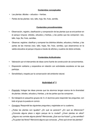 Contenidos conceptuales

•   Las plantas: álboles – arbustos – hierbas.

◦ Partes de las plantas: raíz, tallo, hoja, flor, fruto, semilla.



                                          Contenidos procedimentales

•   Observación, registro, clasificación y comparación de las plantas que se encuentran en
    el parque Urquiza: árboles, arbustos y hierbas, y las partes que las componen: raíz,
    tallo, hoja, flor, fruto, semillas.

•   Observar, registrar, clasificar y comparar los distintos árboles, arbustos y hierbas, y las
    partes de las mismas (raíz, tallo, hojas, flor, fruto, semilla), que observemos en la
    salida educativa al parque Urquiza a través de afiches y cuadros de dobre entrada.



                                           Contenidos Actitudinales

•   Valoración por el intercambio de ideas como fuente de construcción de conocimientos.

•   Disposición solidaria y cooperativa en relación con actividades escolares en las que
    participa.

•   Sensibilidad y respeto por la conservación del ambiente natural.



                                               Actividad nº 1


•   Propósito: Indagar las ideas previas que los alumnos tengan acerca de la diversidad
    de plantas: árboles, arbustos y hierbas, y de las partes que las componen.

•   Se trabajará en pequeños grupos de 3 o 4 alumnos para responder las preguntas; con
    todo el grupo la puesta en común.

•   Consigna: Respondé las siguientes preguntas y registralas en tu cuaderno.

◦ ¿Todas las plantas son iguales? ¿En qué se parecen? ¿En qué se diferencian?
    ¿Conocés alguna plaza o algún parque de tu ciudad? ¿Viven plantas en ellos?
    ¿Alguna vez comiste alguna planta? Mencionala ¿Qué son los frutos? ¿y las semillas?
    ¿Te gustan las flores? Mencioná alguna que conozcas. ¿Para qué sirven las plantas?
 