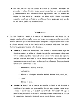 ▪ Una vez que los alumnos hayan terminado de conversar, responder las
          preguntas y realizar el registro en sus cuadernos, se hará una puesta en común
          y confrontación de ideas y se escribirán en el pizarrón las listas con los tipos de
          plantas (árboles, arbustos y hierbas) y las partes de las mismas que hayan
          descripto, para luego confeccionar un afiche, en forma grupal, por cada una de
          las tres clases, y será expuesto en el salón.




                                          Actividad nº 2

•   Propósito: Observar y registrar, al menos tres ejemplares de cada clase, de los
    árboles, arbustos y hierbas, y las partes que las componen, que encontremos durante
    la salida educativa que realizaremos al parque Urquiza. El registro podrá ser a través
    de dibujos, escritos, fotos, videos (según las posibilidades), para luego ordenarlas,
    clasificarlas y compararlas en el salón de clases.

      •   Antes de la salida: Se les brindará a los alumnos la descripción del lugar en
          dónde se realizará la salida; se indicarán también las consignas de trabajo: qué
          vamos a observar; cómo y con qué vamos a registrar los datos. Se explicará
          también para qué realizamos la salida. Se utilizarán las preguntas previas ya
          realizadas como orientación para la observación en el parque. Se confeccionará
          la lista de los elementos a llevar:

                 ◦ Anotador para registrar y dibujar.

                 ◦ Lápiz, goma,

                 ◦ Bolsitas de nailon para recolectar material (hojas sueltas, ramas, etc.).

                 ◦ Lupas.

                 ◦ Cámara de fotos.

      •   Durante la salida: En el parque, el docente nucleará a los alumnos y
          establecerá las pautas de organización: tiempos para realizar cada tarea,
          normas de convivencia y de cuidado del ambiente, delimitación del lugar a
          observar. Organizará un recorrido por el lugar y guiará la observación en función
          de los aspectos planteados durante la puesta en común en la escuela.
 