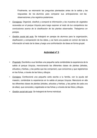 Finalmente, se retomarán las preguntas planteadas antes de la salida y las
          respuestas de los alumnos para comparar sus anticipaciones con las
          observaciones y los registros posteriores.

•   Consignas: Organizá, clasificá y compará la información y las muestras de vegetales
    recavadas en el parque Urquiza para luego exponer al resto de tus compañeros las
    conclusiones acerca de la clasificación de las plantas observadas. Trabajamos en
    parejas.

•   Gestión social del aula: Se trabajará en parejas de alumnos para la organización,
    clasificación y comparación de los datos, y se hará una puesta en común de toda la
    información al resto de la clase y luego una confrontación de ideas en forma grupal.



                                          Actividad nº 3



•   Propósito: Escribirle a sus familias una pequeña carta contándoles la experiencia de la
    salida al parque Urquiza, mencionando las diferentes clases de plantas (árboles,
    arbustos y hierbas, y las partes que las componen), que conocimos y que registramos
    en las fichas, a través de las fotos y dibujos.

•   Consigna: Confeccioná una pequeña carta escrita a tu familia, con la ayuda del
    maestro, contándole tu experiencia en la salida al parque Urquiza. Mencioná en ella
    las diferentes clases de plantas (árboles, arbustos y hierbas, y las partes de cada una
    de ellas), que conociste y registraste en las fichas y a través de las fotos y dibujos.

•   Gestión social del aula: Se trabajará de forma individual.
 