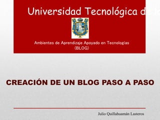 Universidad Tecnológica de lo
Ambientes de Aprendizaje Apoyado en Tecnologías
(BLOG)
CREACIÓN DE UN BLOG PASO A PASO
Julio Quillahuamán Lasteros
 