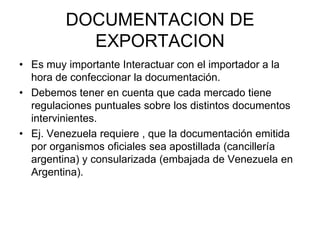 DOCUMENTACION DE EXPORTACIONEs muy importante Interactuar con el importador a la hora de confeccionar la documentación.Debemos tener en cuenta que cada mercado tiene regulaciones puntuales sobre los distintos documentos intervinientes.Ej. Venezuela requiere , que la documentación emitida por organismos oficiales sea apostillada (cancillería argentina) y consularizada (embajada de Venezuela en Argentina).