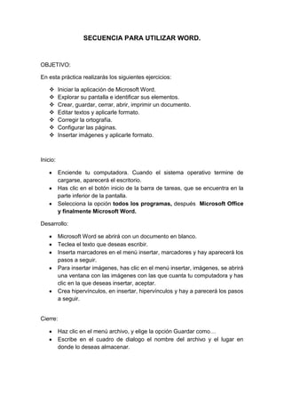 SECUENCIA PARA UTILIZAR WORD.


OBJETIVO:

En esta práctica realizarás los siguientes ejercicios:

         Iniciar la aplicación de Microsoft Word.
         Explorar su pantalla e identificar sus elementos.
         Crear, guardar, cerrar, abrir, imprimir un documento.
         Editar textos y aplicarle formato.
         Corregir la ortografía.
         Configurar las páginas.
         Insertar imágenes y aplicarle formato.



Inicio:

          Enciende tu computadora. Cuando el sistema operativo termine de
          cargarse, aparecerá el escritorio.
          Has clic en el botón inicio de la barra de tareas, que se encuentra en la
          parte inferior de la pantalla.
          Selecciona la opción todos los programas, después Microsoft Office
          y finalmente Microsoft Word.

Desarrollo:

          Microsoft Word se abrirá con un documento en blanco.
          Teclea el texto que deseas escribir.
          Inserta marcadores en el menú insertar, marcadores y hay aparecerá los
          pasos a seguir.
          Para insertar imágenes, has clic en el menú insertar, imágenes, se abrirá
          una ventana con las imágenes con las que cuanta tu computadora y has
          clic en la que deseas insertar, aceptar.
          Crea hipervínculos, en insertar, hipervínculos y hay a parecerá los pasos
          a seguir.


Cierre:

          Haz clic en el menú archivo, y elige la opción Guardar como…
          Escribe en el cuadro de dialogo el nombre del archivo y el lugar en
          donde lo deseas almacenar.
 