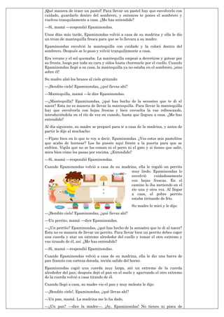 ¡Qué manera de traer un pastel! Para llevar un pastel hay que envolverlo con
cuidado, guardarlo dentro del sombrero, y entonces te pones el sombrero y
vuelves tranquilamente a casa. ¿Me has entendido?
—Sí, mamá —respondió Epaminondas.
Unos días más tarde, Epaminondas volvió a casa de su madrina y ella le dio
un trozo de mantequilla fresca para que se lo llevara a su madre.
Epaminondas envolvió la mantequilla con cuidado y la colocó dentro del
sombrero. Después se lo puso y volvió tranquilamente a casa.
Era verano y el sol quemaba. La mantequilla empezó a derretirse y gotear por
su frente, luego por toda su cara y oídos hasta chorrearle por el cuello. Cuando
Epaminondas llegó a su casa, la mantequilla ya no estaba en el sombrero, ¡sino
sobre él!
Su madre alzó los brazos al cielo gritando:
—¡Bendito cielo! Epaminondas, ¿qué llevas ahí?
—Mantequilla, mamá —le dice Epaminondas.
—¿Mantequilla? Epaminondas, ¿qué has hecho de la sensatez que te di al
nacer? Esta no es manera de llevar la mantequilla. Para llevar la mantequilla
hay que envolverla con hojas frescas y bien envuelta la vas refrescando,
introduciéndola en el río de vez en cuando, hasta que llegues a casa. ¿Me has
entendido?
Al día siguiente, su madre se preparó para ir a casa de la madrina, y antes de
partir le dijo al muchacho:
—Fíjate bien en lo que te voy a decir, Epaminondas. ¿Ves estos seis pastelitos
que acabo de hornear? Los he puesto aquí frente a la puerta para que se
enfríen. Vigila que no se los coman ni el perro ni el gato y si tienes que salir,
mira bien cómo les pasas por encima. ¿Entendido?
—Sí, mamá —respondió Epaminondas.
Cuando Epaminondas volvió a casa de su madrina, ella le regaló un perrito
muy lindo. Epaminondas lo
envolvió cuidadosamente
con hojas frescas. En el
camino lo iba metiendo en el
río una y otra vez. Al llegar
a casa, el pobre perrito
estaba tiritando de frío.
Su madre lo miró y le dijo:
—¡Bendito cielo! Epaminondas, ¿qué llevas ahí?
—Un perrito, mamá —dice Epaminondas.
—¿Un perrito? Epaminondas, ¿qué has hecho de la sensatez que te di al nacer?
Esta no es manera de llevar un perrito. Para llevar bien un perrito debes coger
una cuerda y atar un extremo alrededor del cuello y tomar el otro extremo y
vas tirando de él, así. ¿Me has entendido?
—Sí, mamá —respondió Epaminondas.
Cuando Epaminondas volvió a casa de su madrina, ella le dio una barra de
pan francés con corteza dorada, recién salido del horno.
Epaminondas cogió una cuerda muy larga, ató un extremo de la cuerda
alrededor del pan; después dejó el pan en el suelo y agarrando el otro extremo
de la cuerda volvió a casa tirando de él.
Cuando llegó a casa, su madre vio el pan y muy molesta le dijo:
—¡Bendito cielo!, Epaminondas, ¿qué llevas ahí?
—Un pan, mamá. La madrina me lo ha dado.
—¿Un pan? —dice la madre—. ¡Ay, Epaminondas! No tienes ni pizca de
 
