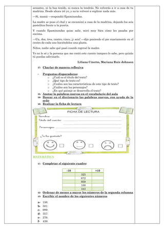 sensatez, ni la has tenido, ni nunca la tendrás. No volverás a ir a casa de tu
madrina. Desde ahora iré yo, y no te volveré a explicar nada más.
—Sí, mamá —respondió Epaminondas.
La madre se puso el chal y se encaminó a casa de la madrina, dejando los seis
pastelitos frente a la puerta.
Y cuando Epaminondas quiso salir, miró muy bien cómo les pasaba por
encima.
—Un, dos, tres, cuatro, cinco, ¡y seis! —dijo poniendo el pie exactamente en el
centro de cada uno haciéndolos una plasta.
Niños, nadie sabe qué pasó cuando regresó la madre.
Yo no lo sé y la persona que me contó este cuento tampoco lo sabe, pero quizás
tú puedas adivinarlo.
Liliana Cinetto, Mariana Ruiz Johnson
37- Charlar de manera reflexiva
- Preguntas disparadoras:
o ¿Cuál es el título del texto?
o ¿Qué tipo de texto es?
o ¿Cuáles son las características de este tipo de texto?
o ¿Cuáles son los personajes?
o ¿En qué paisaje se desarrolla el texto?
38- Anotar la palabras nuevas en el vocabulario del aula
39- Buscar en el diccionario las palabras nuevas, con ayuda de la
seño
40- Realizar la ficha de lectura
MATEMÁTICA
41- Completar el siguiente cuadro:
-10 +10
325
672
959
100
343
42- Ordenar de menor a mayor los números de la segunda columna
43- Escribir el nombre de los siguientes números
a- 156:
b- 581:
c- 989:
d- 357:
e- 276:
f- 439:
 