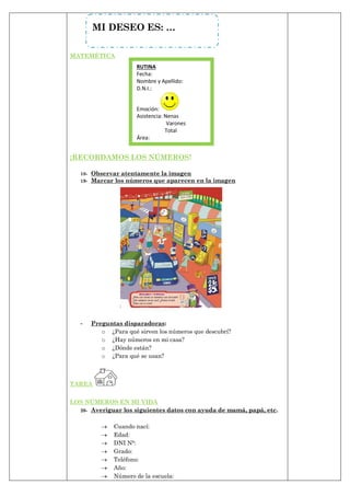 MATEMÉTICA
¡RECORDAMOS LOS NÚMEROS!
18- Observar atentamente la imagen
19- Marcar los números que aparecen en la imagen
- Preguntas disparadoras:
o ¿Para qué sirven los números que descubrí?
o ¿Hay números en mi casa?
o ¿Dónde están?
o ¿Para qué se usan?
TAREA
LOS NÚMEROS EN MI VIDA
20- Averiguar los siguientes datos con ayuda de mamá, papá, etc.
 Cuando nací:
 Edad:
 DNI N°:
 Grado:
 Teléfono:
 Año:
 Número de la escuela:
MI DESEO ES: …
RUTINA
Fecha:
Nombre y Apellido:
D.N.I.:
Emoción:
Asistencia: Nenas
Varones
Total
Área:
 
