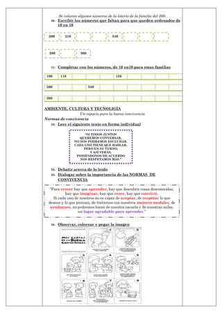 Se volaron algunos números de la lotería de la familia del 200.
30- Escribir los números que faltan para que queden ordenados de
10 en 10
31- Completar con los números, de 10 en10 para estas familias
100 110 150
500 530
300
AMBIENTE, CULTURA Y TECNOLIGÍA
Un espacio para la buena convivencia
Normas de convivencia
32- Leer el siguiente texto en forma individual
33- Debatir acerca de lo leído
34- Dialogar sobre la importancia de las NORMAS DE
CONVIVENCIA
35- Observar, colorear y pegar la imagen
“SI TODOS JUNTOS
QUEREMOS CONVERSAR,
NO NOS PODREMOS ESCUCHAR.
CADA UNO TIENE QUE HABLAR,
PERO EN SU TURNO,
Y ASÍ VERÁS,
PONIÉNDONOS DE ACUERDO
NOS RESPETAMOS MÁS.”
―Para crecer hay que aprender, hay que descubrir cosas desconocidas,
hay que imaginar, hay que creer, hay que convivir.
Si cada uno de nosotros no es capaz de aceptar, de respetar lo que
desean y lo que piensan, de tratarnos con nuestros mejores modales, de
ayudarnos, no podremos hacer de nuestra escuela y de nuestras aulas,
un lugar agradable para aprender.‖
200 210 240
280 300
 