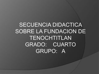 SECUENCIA DIDACTICA SOBRE LA FUNDACION DE TENOCHTITLAN GRADO:    CUARTO     GRUPO:   A 