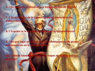 6.-? En que siglo se desarrolló la independencia de México?7.-? En qué etapa de la Colonia se dio el movimiento de independencia?8.-? A quién se le considera el Padre de la Independencia?9.-? En qué lugar se libró el primer enfrentamiento de graves consecuencias en la independencia?10.-? Dónde fueron derrotadas las tropas de Hidalgo por los realistas?