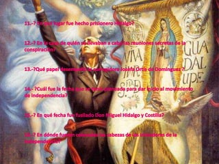 11.-? En qué lugar fue hecho prisionero Hidalgo?12.-? En la casa de quién se llevaban a cabo las reuniones secretas de la conspiración?13.-?Qué papel desempeñó la corregidora Josefa Ortís de Domínguez ?14.- ?Cuál fue la fecha que se tenía planeada para dar inicio al movimiento de independencia?15.-? En qué fecha fue fusilado Don Miguel Hidalgo y Costilla?16.-? En dónde fueron colocadas las cabezas de los iniciadores de la independencia?