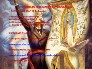 FUENTES DE INFORMACIÓN HEMEROGRÁFICAS1.-NATIONAL GEOGRAPHIC  En Español2.-Biblioteca digital Bicentenario.A).- Independencia de México 1810B).- Historia de Querétaro ( La conspiración)C).- México a través de los Siglos. (1810)DIRECCIONES O LIGASes.wikipedia.org/wiki/independencia_de_mexicowww.monografías.com/historiajovimecavic.tripod.com.independencia.htmwww.alumnosonline.com/mexico/independencia.htmwww.conaculta.gob.mx.