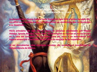 SITUACIÓN PROBLEMAINICIO DE LA INDEPENDENCIA 1810-1815La situación de la Nueva España hacia finales del siglo XVIII e inicios del siglo XIX era difícil en el sentido de que los indios vivían en condiciones que no favorecían a su desarrollo.Hacia principios del siglo XIX un grupo de personas encabezado por Miguel Hidalgo, Ignacio Allende, Josefa Ortíz  de Domínguez se reunían en forma secreta en la casa del corregidor de Querétaro para dar inicio a un movimiento que lograra emancipar a los indios de 300 años de vasallaje de los españoles.Al ser descubiertas estas reuniones secretas, dio comienzo el movimiento de Independencia de México.