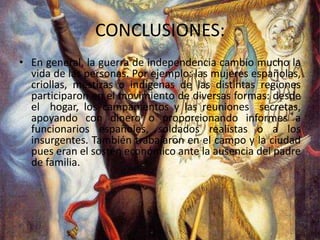CONCLUSIONES:En general, la guerra de independencia cambio mucho la vida de las personas. Por ejemplo: las mujeres españolas, criollas, mestizas o indígenas de las distintas regiones participaron en el movimiento de diversas formas: desde el  hogar, los campamentos y las reuniones  secretas, apoyando con dinero o proporcionando informes a funcionarios españoles, soldados realistas o a los insurgentes. También trabajaron en el campo y la ciudad pues eran el sostén económico ante la ausencia del padre de familia.   