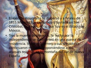 El ejército insurgente se dispersó y a finales de 1815 Morelos fue capturado y fusilado en San Cristóbal, Ecatepec, en lo que hoy es el Estado de México.Tras la muerte de Morelos, la  lucha por la independencia se transformó en una guerra de resistencia. Vicente Guerrero y sus seguidores continuaron en lucha y oponiéndose a los ataques realistas en la montaña del sur de Nueva España.