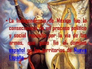 La Independencia de México fue la consecuencia de un proceso político y social resuelto por la vía de las armas, que puso fin al dominio español en los territorios de Nueva España. 