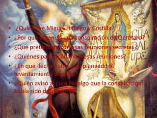  ¿Quién fue Miguel Hidalgo y Costilla?¿Por qué organizó una conspiración en Qerétaro?¿Qué pretendían con esas reuniones secretas?¿Quiénes participaban en esas reuniones?¿En qué  fecha había sido planeado el levantamiento armado?¿Quién avisó al cura Hidalgo que la conspiración había sido descubierta?