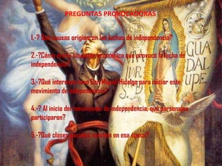 PREGUNTAS PROVOCADORAS1.-? Qué causas originaron las luchas de independencia?2.-?Cómo era la situación económica que provocó la lucha de independencia?3.-?Qué intereses tuvo Don Miguel Hidalgo para iniciar este movimiento de independencia?4.-? Al inicio del movimiento de independencia, qué personajes participaron?5.-?Qué clases sociales existían en esa época?