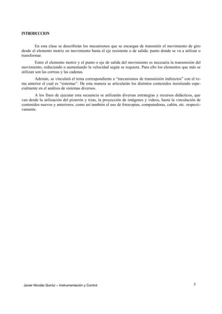INTRODUCCION

        En esta clase se describirán los mecanismos que se encargan de transmitir el movimiento de giro
desde el elemento motriz en movimiento hasta el eje resistente o de salida: punto donde se va a utilizar o
transformar.
         Entre el elemento motriz y el punto o eje de salida del movimiento es necesaria la transmisión del
movimiento, reduciendo o aumentando la velocidad según se requiera. Para ello los elementos que más se
utilizan son las correas y las cadenas.
       Además, se vinculará el tema correspondiente a “mecanismos de transmisión indirectos” con el te-
ma anterior el cual es “sistemas”. De esta manera se articularán los distintos contenidos insistiendo espe-
cialmente en el análisis de sistemas diversos.
        A los fines de ejecutar esta secuencia se utilizarán diversas estrategias y recursos didácticos, que
van desde la utilización del pizarrón y tizas, la proyección de imágenes y videos, hasta la vinculación de
contenidos nuevos y anteriores; como así también el uso de fotocopias, computadoras, cañón, etc. respecti-
vamente.




 Javier Nicolás Quiróz – Instrumentación y Control                                                     3
 