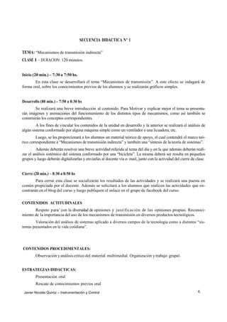 SECUENCIA DIDACTICA Nº 1

TEMA: “Mecanismos de transmisión indirecta”
CLASE 1 – DURACION: 120 minutos.


Inicio (20 min.) – 7:30 a 7:50 hs.
       En esta clase se desarrollará el tema “Mecanismos de transmisión”. A este efecto se indagará de
forma oral, sobre los conocimientos previos de los alumnos y se realizarán gráficos simples.


Desarrollo (80 min.) – 7:50 a 8:30 hs
        Se realizará una breve introducción al contenido. Para Motivar y explicar mejor el tema se presenta-
rán imágenes y animaciones del funcionamiento de los distintos tipos de mecanismos, como así también se
construirán los conceptos correspondientes.
        A los fines de vincular los contenidos de la unidad en desarrollo y la anterior se realizará el análisis de
algún sistema conformado por alguna máquina simple como un ventilador o una licuadora, etc.
         Luego, se les proporcionará a los alumnos un material teórico de apoyo, el cual contendrá el marco teó-
rico correspondiente a “Mecanismos de transmisión indirecta” y también una “síntesis de la teoría de sistemas”.
         Además deberán resolver una breve actividad referida al tema del día y en la que además deberán reali-
zar el análisis sistémico del sistema conformado por una “bicicleta”. La misma deberá ser resulta en pequeños
grupos y luego deberán digitalizarlas y enviarlas al docente vía e- mail, junto con la actividad del cierre de clase.


Cierre (20 min.) – 8:30 a 8:50 hs
        Para cerrar esta clase se socializarán los resultados de las actividades y se realizará una puesta en
común propiciada por el docente. Además se solicitará a los alumnos que realicen las actividades que en-
contrarán en el blog del curso y luego publiquen el enlace en el grupo de facebook del curso.

CONTENIDOS ACTITUDINALES
       Respeto para/ con la diversidad de opiniones y justificación de las opiniones propias. Reconoci-
miento de la importancia del uso de los mecanismos de transmisión en diversos productos tecnológicos.
        Valoración del análisis de sistemas aplicado a diversos campos de la tecnología como a distintos “sis-
temas presentados en la vida cotidiana”.




CONTENIDOS PROCEDIMENTALES:
        Observación y análisis crítico del material multimedial. Organización y trabajo grupal.


ESTRATEGIAS DIDACTICAS:
        Presentación oral
        Rescate de conocimientos previos oral

 Javier Nicolás Quiróz – Instrumentación y Control                                                              6
 