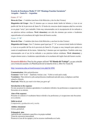 Escuela de Enseñanza Medio N° 219 “Domingo Faustino Sarmiento”
Arequito – Santa Fe – Argentina

Curso : 3° “A”
Horas de Clase : 3 módulos (una hora el día Miércoles y dos los días Viernes)
Diagnóstico del Grupo : Son 22 alumnos que se conocen desde Jardín de Infantes y viven en un
pueblo del Sur de la provincia de Santa Fe. El hecho de conocerse desde temprana edad los convierte
en un grupo “noisy” pero maleable. Están muy entusiasmados con la incorporación de las netbooks a
sus prácticas áulicas cotidianas. Nivel: elementary con sólo dos alumnas que asisten a Academias
especializadas en la enseñanza del inglés fuera del horario escolar.
Curso : 3° “B”
Horas de Clase : 3 módulos (dos hora el día Miércoles y una hora los días Viernes)
Diagnóstico del Grupo : Son 17 alumnos queal igual que 3° “A” se conocen desde Jardín de Infantes
y viven en un pueblo del Sur de la provincia de Santa Fe. El grupo es muy tranquilo pero apático en
cuanto al cumplimiento de las tareas. Además hay 5 alumnos que son repetidores. También están muy
entusiasmados con el uso de las netbooks a sus prácticas áulicas cotidianas. Nivel: elementary y
ningún alumno asiste a Academias especializadas en la enseñanza del inglés fuera del horario escolar.


Secuencia didáctica: Para los dos grupos utilizaré “El Mundo del Trabajo”, ya que coincide
con el tema de acuerdo a la Planificación de la materIa (Unit 2, libro For Teens II)

http://secuencias.educ.ar/mod/resource/view.php?id=4941

Communication: Jobs and professions
Grammar: Verb “to be” – Indefinite Articles: a/an – Verbs to work and to study
Vocabulary: That referred to jobs and professions (traditional and odd ones), workplaces and that
related to lifestyle.
Final task: What do you want to do when you grow up?

Introduction to the sequence
En esta secuencia los alumnos aprenderán el vocabulario referido a las profesiones u ocupaciones más
frecuentes en su entorno.
Aims of the sequence
Presentar en contexto el vocabulario básico referido a las profesiones y/o ocupaciones más frecuentes
en su entorno.
Skills involved
Comprensión y producción oral y escrita.
Abilities stimulated
Léxica, gramatical.
Pedagogical aims
Aplicación del vocabulario específico a la propia realidad.
Toma de conciencia intercultural.
Promover el uso de los equipos y de los recursos multimedia en el aula.
 