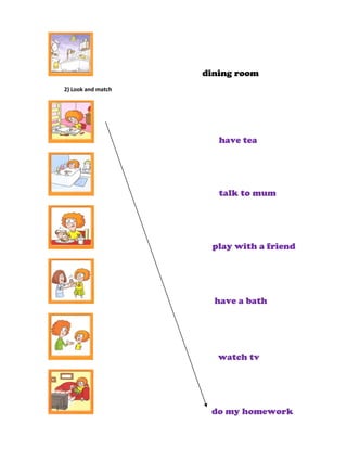 dining room
2) Look and match




                       have tea




                       talk to mum




                     play with a friend




                      have a bath




                       watch tv




                     do my homework
 