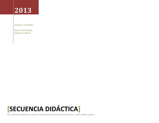 2013
Semana 2 actividad 2
Autor: Anette Paola
Vázquez Gutiérrez
[SECUENCIA DIDÁCTICA]
Esta secuencia didáctica se basa en la planeación para la práctica docente a nivel medio superior.
 
