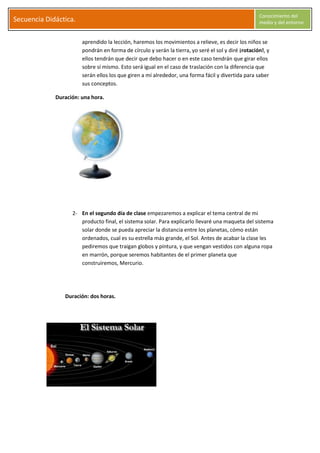 S
Secuencia Didáctica.
Conocimiento del
medio y del entorno
C l a r a G a r c í a M o r a l e s Página 4
aprendido la lección, haremos los movimientos a relieve, es decir los niños se
pondrán en forma de círculo y serán la tierra, yo seré el sol y diré ¡rotación!, y
ellos tendrán que decir que debo hacer o en este caso tendrán que girar ellos
sobre sí mismo. Esto será igual en el caso de traslación con la diferencia que
serán ellos los que giren a mí alrededor, una forma fácil y divertida para saber
sus conceptos.
Duración: una hora.
2- En el segundo día de clase empezaremos a explicar el tema central de mi
producto final, el sistema solar. Para explicarlo llevaré una maqueta del sistema
solar donde se pueda apreciar la distancia entre los planetas, cómo están
ordenados, cual es su estrella más grande, el Sol. Antes de acabar la clase les
pediremos que traigan globos y pintura, y que vengan vestidos con alguna ropa
en marrón, porque seremos habitantes de el primer planeta que
construiremos, Mercurio.
Duración: dos horas.
 