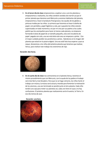 S
Secuencia Didáctica.
Conocimiento del
medio y del entorno
C l a r a G a r c í a M o r a l e s Página 5
3- En el tercer día de clase empezaremos a explicar uno a uno los planetas y
empezaremos a realizarlos, los niños vendrán vestidos de marrón ya que el
primer planeta que daremos será Mercurio y seremos habitantes del planeta,
empezaremos a hacer el producto final gracias a las ayudas de los globos y
pinturas traídas por los niños. Lo primero que haremos es hacer la bolita de
papel, con periódico, papel higiénico y cola, por supuesto los niños estarán
supervisados en todo momento y no por mi sino por sus padres a los cuales
pediré que los acompañen para hacer al menos cada planeta, se empezara
formando la bola de papel de un tamaño pequeño, esta será recubierta de
papel pegada con cola, una vez esta bola este seca se empezara a pintar. Con
el mayor cuidado posible nos pondremos a pintar , fijándonos en la imagen del
planeta que estará en la pizarra digital. Una vez esté listo toca esperar y que se
seque. Avisaremos a los niños del próximo planeta que tenemos que realizar,
Venus, para realizar este trabajo nos vestiremos de rojo.
Duración: dos horas.
4- En el cuarto día de clase nos centraremos en el planeta Venus, haremos el
mismo procedimiento que con Mercurio, con la ayuda de los padres el trabajo
será más fácil y más llevadero. Para que no se haga rutinario, los niños harán el
trabajo con música, la música será actual y movida para fomentar la motivación
de los alumnos, una vez terminado se pondrá junto al otro planeta. Cada niño
tendrá una caja para meter sus planetas así, cada uno tiene el suyo y no hay
confusiones. El próximo planeta que realizaremos será el nuestro, la Tierra. En
ese día iremos de azul.
Duración: una hora
 