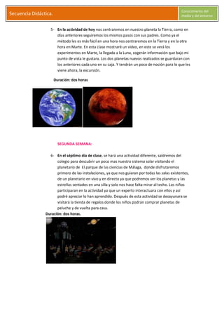S
Secuencia Didáctica.
Conocimiento del
medio y del entorno
C l a r a G a r c í a M o r a l e s Página 6
5- En la actividad de hoy nos centraremos en nuestro planeta la Tierra, como en
días anteriores seguiremos los mismos pasos con sus padres. Como ya el
método les es más fácil en una hora nos centraremos en la Tierra y en la otra
hora en Marte. En esta clase mostraré un video, en este se verá los
experimentos en Marte, la llegada a la Luna, cogerán información que bajo mi
punto de vista le gustara. Los dos planetas nuevos realizados se guardaran con
los anteriores cada uno en su caja. Y tendrán un poco de noción para lo que les
viene ahora, la excursión.
Duración: dos horas
SEGUNDA SEMANA:
6- En el séptimo día de clase, se hará una actividad diferente, saldremos del
colegio para descubrir un poco mas nuestro sistema solar visitando el
planetario de El parque de las ciencias de Málaga, donde disfrutaremos
primero de las instalaciones, ya que nos guiaran por todas las salas existentes,
de un planetario en vivo y en directo ya que podremos ver los planetas y las
estrellas sentados en una silla y solo nos hace falta mirar al techo. Los niños
participaran en la actividad ya que un experto interactuara con ellos y así
podré apreciar lo han aprendido. Después de esta actividad se desayunara se
visitará la tienda de regalos donde los niños podrán comprar planetas de
peluche y de vuelta para casa.
Duración: dos horas.
 