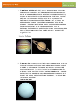 S
Secuencia Didáctica.
Conocimiento del
medio y del entorno
C l a r a G a r c í a M o r a l e s Página 7
7- En la séptima actividad cada niño le contara la experiencia que vivimos ayer
individualmente a sus padres, para que así ellos vean cómo lo pasan los niños y
si sirvió de motivación para seguir con el producto. Pero para no dejar nuestro
producto de lado seguiremos con uno de los planetas más grandes, Júpiter, el
método ya lo he mencionado antes, con ayuda de sus padres intentaran
plasmar en su bola de periódico recubierta de papel y cola, los colores más
parecidos posible al planeta Júpiter. Una vez este hecho se dejara secar y
pasaremos a el planeta Saturno, en esta semana ya no somos habitante de los
planetas sino astronautas, de ahí que les lleve a los niños cascos de
astronautas, fabricados por mí. Seremos los que estamos observando el planeta
e incluso conquistándolo como hizo el hombre con la Luna. Haremos que su
imaginación vuele.
Duración: dos horas.
8- En la octava clase empezaremos con el planeta Urano, para empezar con Urano
nos convertiremos en científicos con nuestras gafas de intelectuales, y diremos
en voz alta los materiales que creemos que tiene, los niños al no saber este
dato tendrán ayuda mía, esta consistirá en que yo pondré algunos materiales
en la pizarra digital, diré en qué consiste cada material y a empezar a investigar.
Sera una mezcla de investigación con la ayuda de los padres y de seguir con el
proyecto final, una vez acabado el planeta se pondrá junto a los otros 6. Ya va
cobrando vida el producto.
Duración: una hora.
 