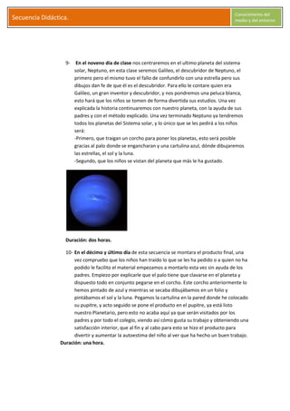 S
Secuencia Didáctica.
Conocimiento del
medio y del entorno
C l a r a G a r c í a M o r a l e s Página 8
9- En el noveno día de clase nos centraremos en el ultimo planeta del sistema
solar, Neptuno, en esta clase seremos Galileo, el descubridor de Neptuno, el
primero pero el mismo tuvo el fallo de confundirlo con una estrella pero sus
dibujos dan fe de que él es el descubridor. Para ello le contare quien era
Galileo, un gran inventor y descubridor, y nos pondremos una peluca blanca,
esto hará que los niños se tomen de forma divertida sus estudios. Una vez
explicada la historia continuaremos con nuestro planeta, con la ayuda de sus
padres y con el método explicado. Una vez terminado Neptuno ya tendremos
todos los planetas del Sistema solar, y lo único que se les pedirá a los niños
será:
-Primero, que traigan un corcho para poner los planetas, esto será posible
gracias al palo donde se engancharan y una cartulina azul, dónde dibujaremos
las estrellas, el sol y la luna.
-Segundo, que los niños se vistan del planeta que más le ha gustado.
Duración: dos horas.
10- En el décimo y último día de esta secuencia se montara el producto final, una
vez compruebo que los niños han traído lo que se les ha pedido o a quien no ha
podido le facilito el material empezamos a montarlo esta vez sin ayuda de los
padres. Empiezo por explicarle que el palo tiene que clavarse en el planeta y
dispuesto todo en conjunto pegarse en el corcho. Este corcho anteriormente lo
hemos pintado de azul y mientras se secaba dibujábamos en un folio y
pintábamos el sol y la luna. Pegamos la cartulina en la pared donde he colocado
su pupitre, y acto seguido se pone el producto en el pupitre, ya está listo
nuestro Planetario, pero esto no acaba aquí ya que serán visitados por los
padres y por todo el colegio, viendo así cómo gusta su trabajo y obteniendo una
satisfacción interior, que al fin y al cabo para esto se hizo el producto para
divertir y aumentar la autoestima del niño al ver que ha hecho un buen trabajo.
Duración: una hora.
 