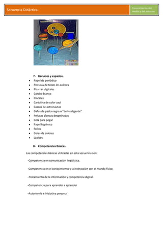 S
Secuencia Didáctica.
Conocimiento del
medio y del entorno
C l a r a G a r c í a M o r a l e s Página 9
7- Recursos y espacios.
Papel de periódico
Pinturas de todos los colores
Pizarras digitales
Corcho blanco
Pínceles
Cartulina de color azul
Cascos de astronautas
Gafas de pasta negra o “de inteligente”
Pelucas blancas despeinadas
Cola para pegar
Papel higiénico
Folios
Ceras de colores
Lápices
8- Competencias Básicas.
Las competencias básicas utilizadas en esta secuencia son:
-Competencia en comunicación lingüística.
-Competencia en el conocimiento y la interacción con el mundo físico.
-Tratamiento de la información y competencia digital.
-Competencia para aprender a aprender
-Autonomía e iniciativa personal
 