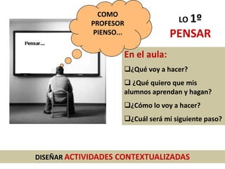 DISEÑAR ACTIVIDADES CONTEXTUALIZADAS
En el aula:
¿Qué voy a hacer?
 ¿Qué quiero que mis
alumnos aprendan y hagan?
¿Cómo lo voy a hacer?
¿Cuál será mi siguiente paso?
COMO
PROFESOR
PIENSO...
LO 1º
PENSAR
 