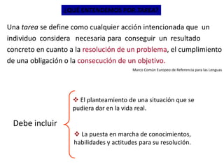 ¿QUÉ ENTENDEMOS POR TAREA?
Una tarea se define como cualquier acción intencionada que un
individuo considera necesaria para conseguir un resultado
concreto en cuanto a la resolución de un problema, el cumplimiento
de una obligación o la consecución de un objetivo.
Marco Común Europeo de Referencia para las Lenguas
Debe incluir
 El planteamiento de una situación que se
pudiera dar en la vida real.
 La puesta en marcha de conocimientos,
habilidades y actitudes para su resolución.
 